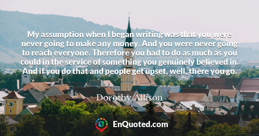 My assumption when I began writing was that you were never going to make any money. And you were never going to reach everyone. Therefore you had to do as much as you could in the service of something you genuinely believed in. And if you do that and people get upset, well, there you go.