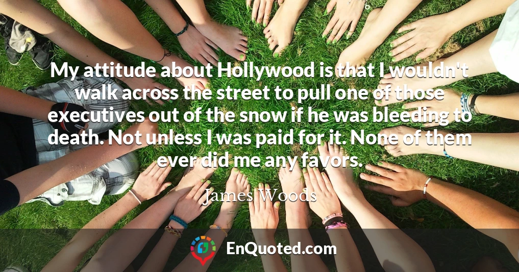 My attitude about Hollywood is that I wouldn't walk across the street to pull one of those executives out of the snow if he was bleeding to death. Not unless I was paid for it. None of them ever did me any favors.