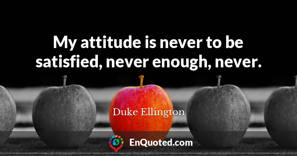 My attitude is never to be satisfied, never enough, never.