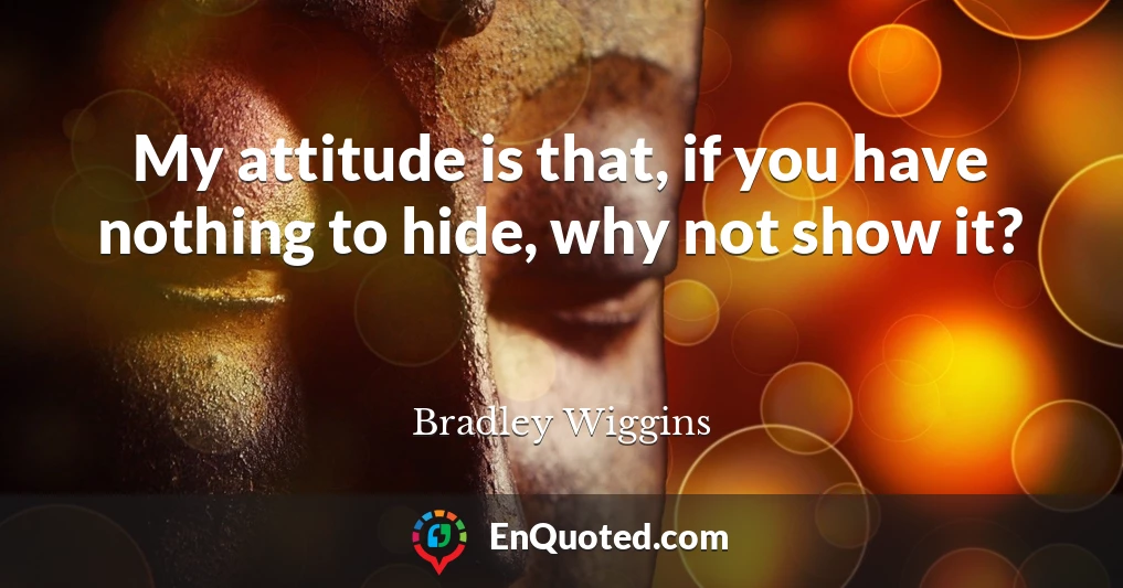 My attitude is that, if you have nothing to hide, why not show it?