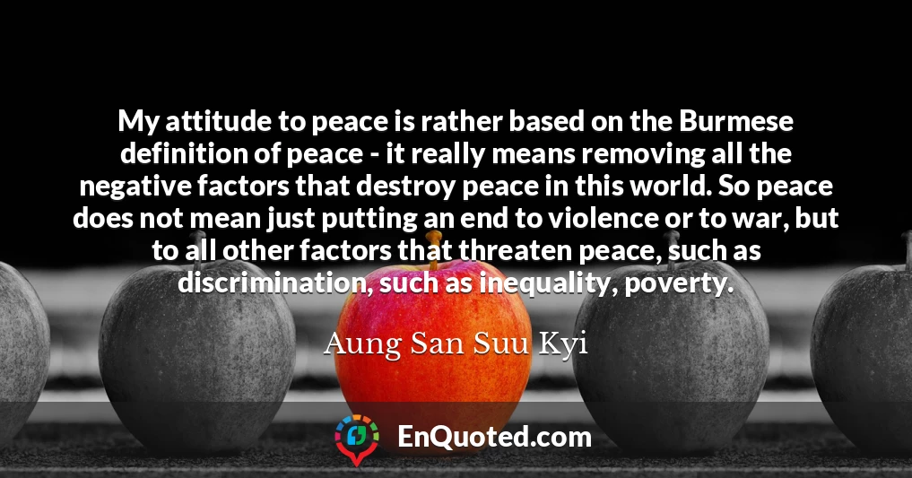 My attitude to peace is rather based on the Burmese definition of peace - it really means removing all the negative factors that destroy peace in this world. So peace does not mean just putting an end to violence or to war, but to all other factors that threaten peace, such as discrimination, such as inequality, poverty.