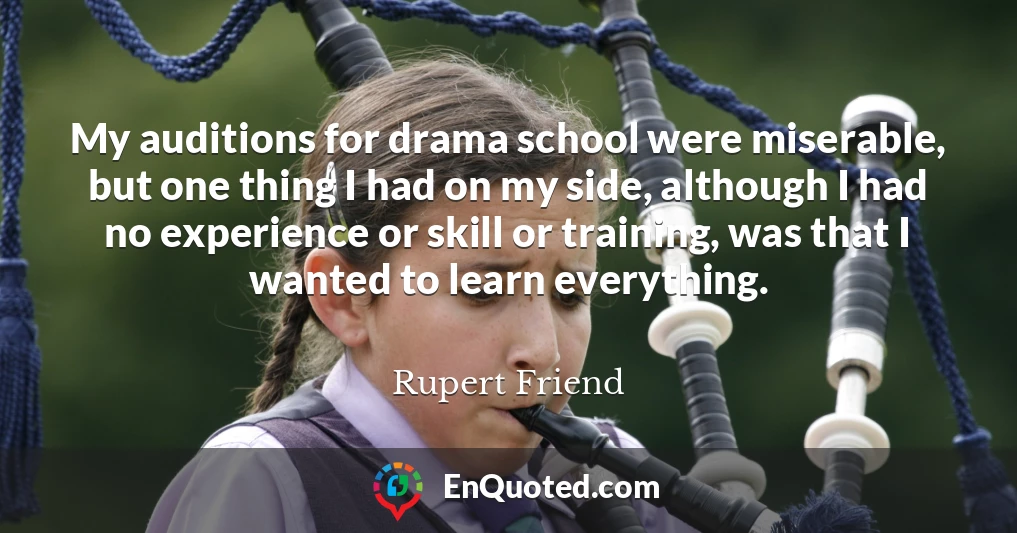 My auditions for drama school were miserable, but one thing I had on my side, although I had no experience or skill or training, was that I wanted to learn everything.