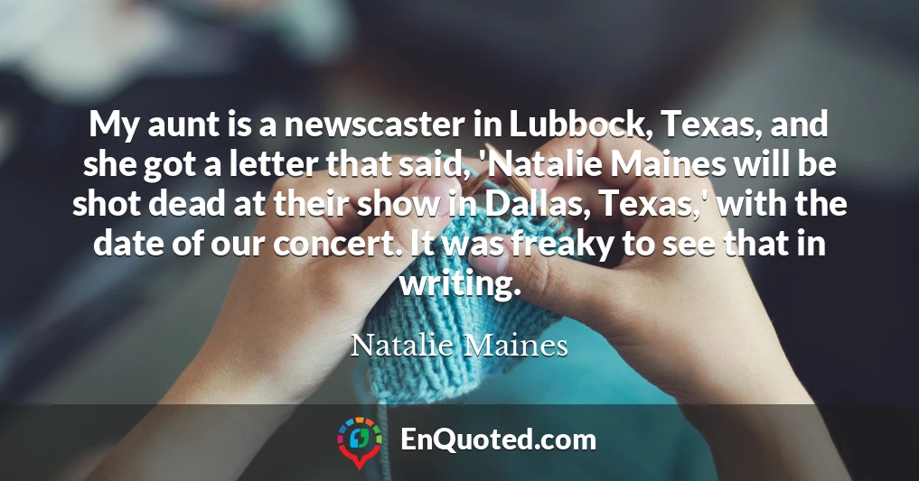 My aunt is a newscaster in Lubbock, Texas, and she got a letter that said, 'Natalie Maines will be shot dead at their show in Dallas, Texas,' with the date of our concert. It was freaky to see that in writing.