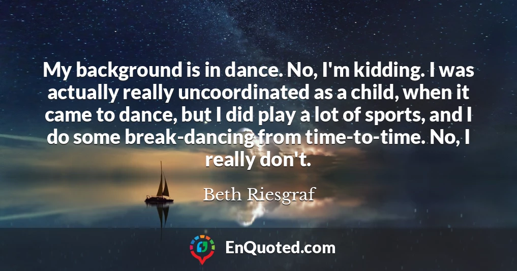 My background is in dance. No, I'm kidding. I was actually really uncoordinated as a child, when it came to dance, but I did play a lot of sports, and I do some break-dancing from time-to-time. No, I really don't.