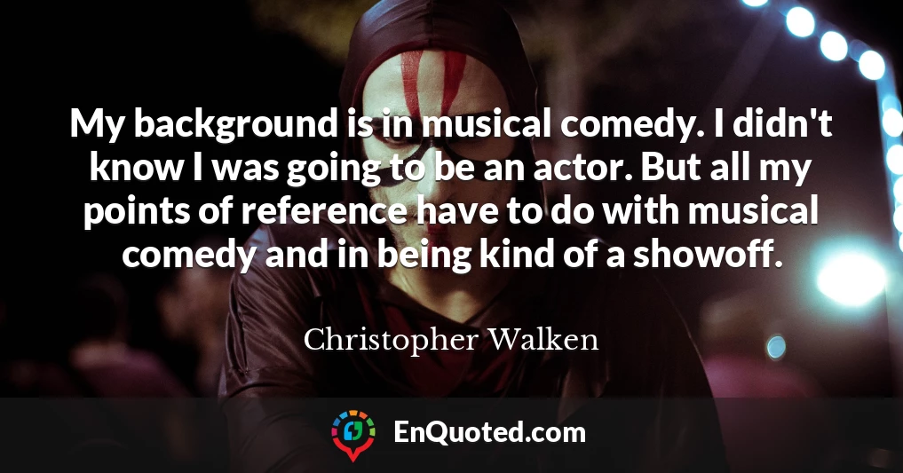 My background is in musical comedy. I didn't know I was going to be an actor. But all my points of reference have to do with musical comedy and in being kind of a showoff.
