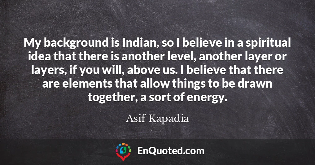 My background is Indian, so I believe in a spiritual idea that there is another level, another layer or layers, if you will, above us. I believe that there are elements that allow things to be drawn together, a sort of energy.