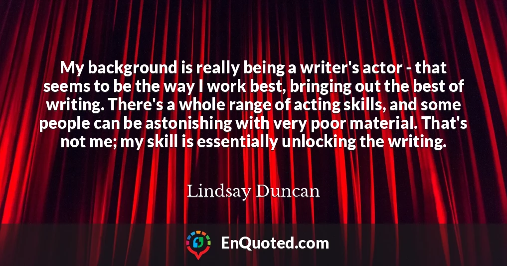 My background is really being a writer's actor - that seems to be the way I work best, bringing out the best of writing. There's a whole range of acting skills, and some people can be astonishing with very poor material. That's not me; my skill is essentially unlocking the writing.