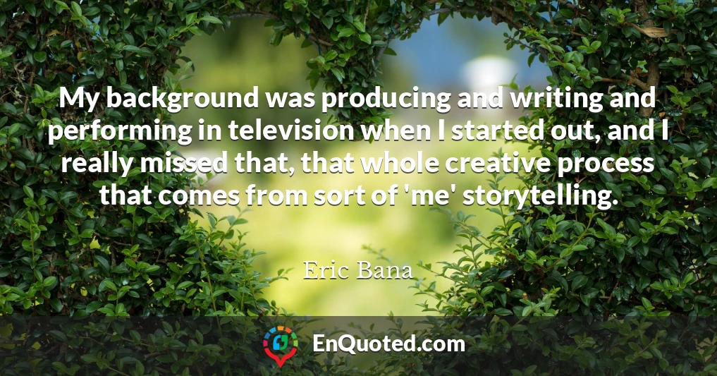 My background was producing and writing and performing in television when I started out, and I really missed that, that whole creative process that comes from sort of 'me' storytelling.