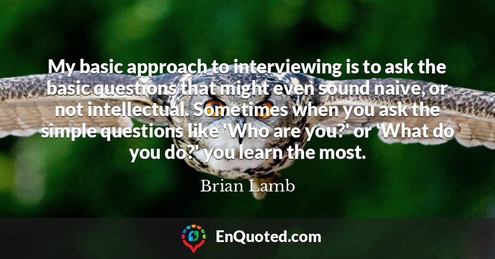 My basic approach to interviewing is to ask the basic questions that might even sound naive, or not intellectual. Sometimes when you ask the simple questions like 'Who are you?' or 'What do you do?' you learn the most.