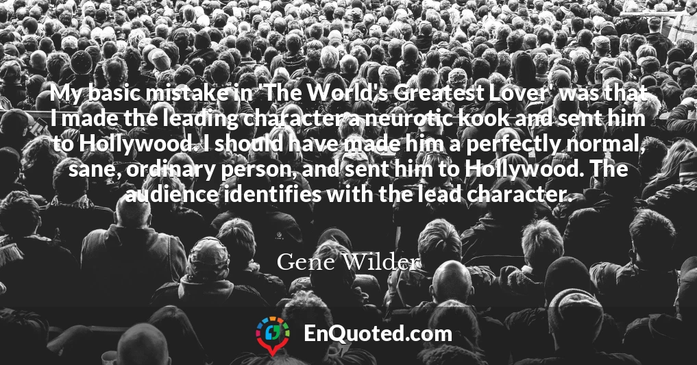My basic mistake in 'The World's Greatest Lover' was that I made the leading character a neurotic kook and sent him to Hollywood. I should have made him a perfectly normal, sane, ordinary person, and sent him to Hollywood. The audience identifies with the lead character.