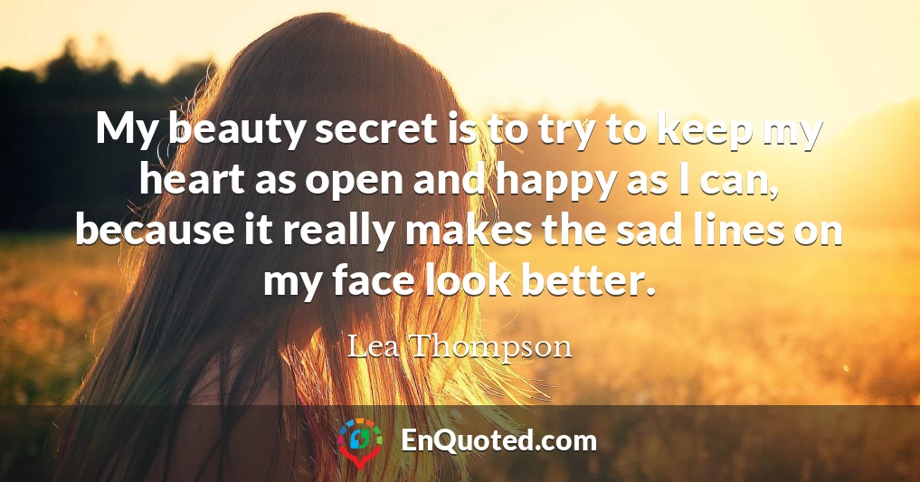 My beauty secret is to try to keep my heart as open and happy as I can, because it really makes the sad lines on my face look better.
