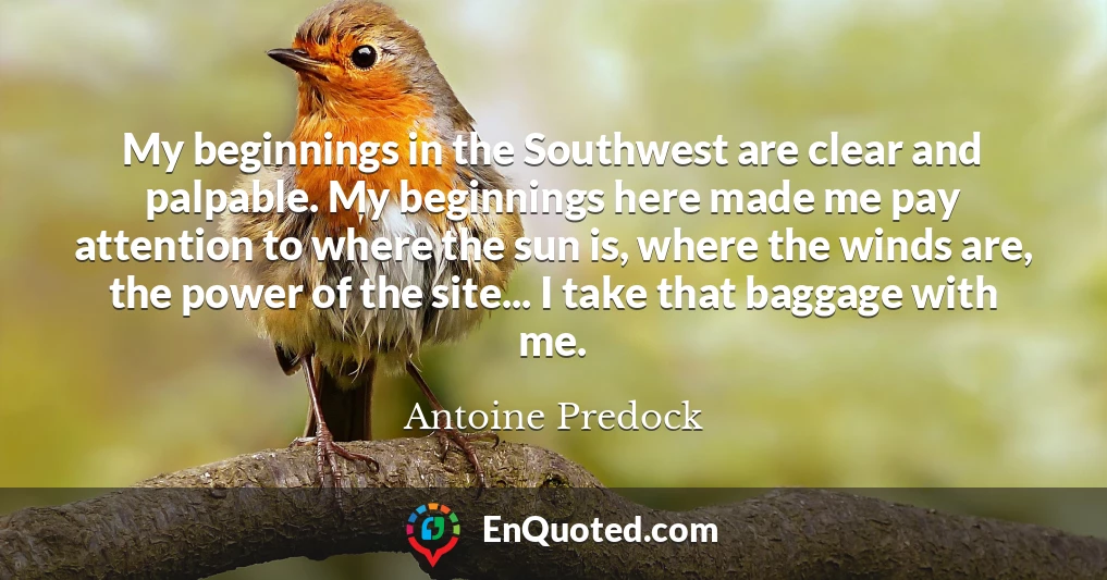 My beginnings in the Southwest are clear and palpable. My beginnings here made me pay attention to where the sun is, where the winds are, the power of the site... I take that baggage with me.