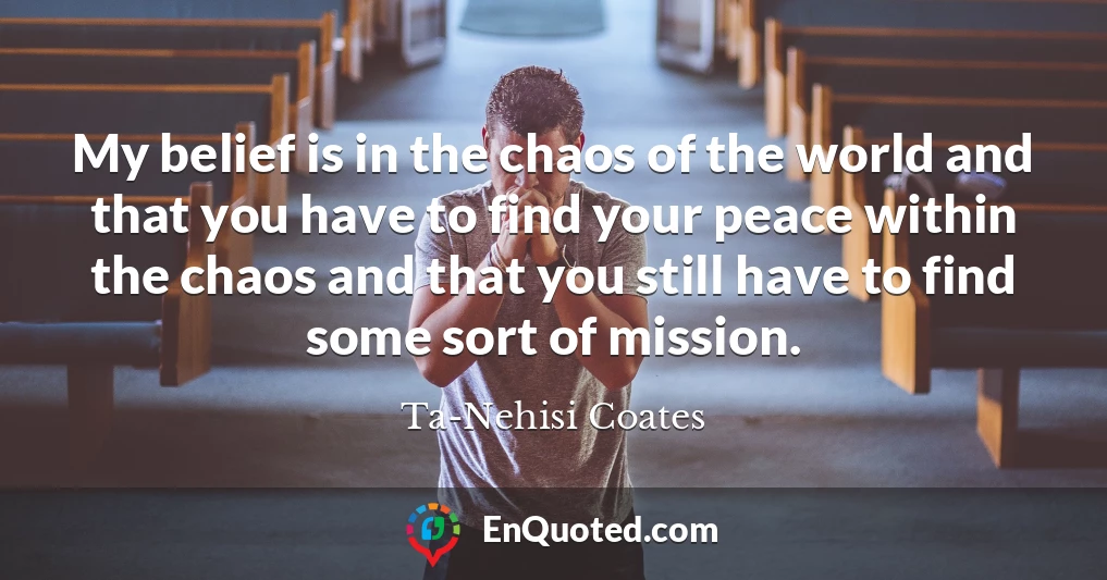 My belief is in the chaos of the world and that you have to find your peace within the chaos and that you still have to find some sort of mission.