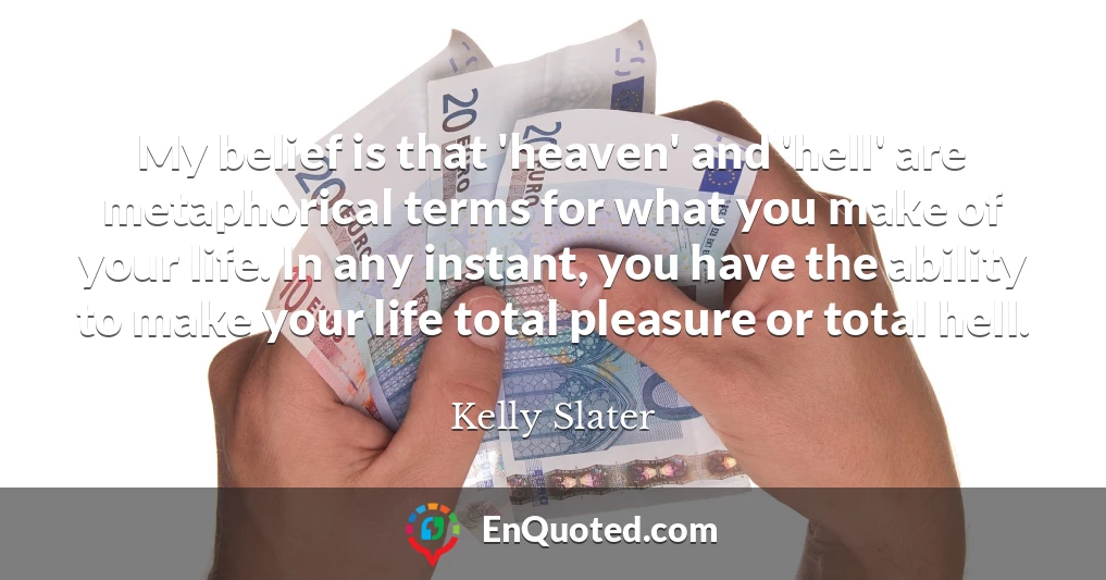 My belief is that 'heaven' and 'hell' are metaphorical terms for what you make of your life. In any instant, you have the ability to make your life total pleasure or total hell.
