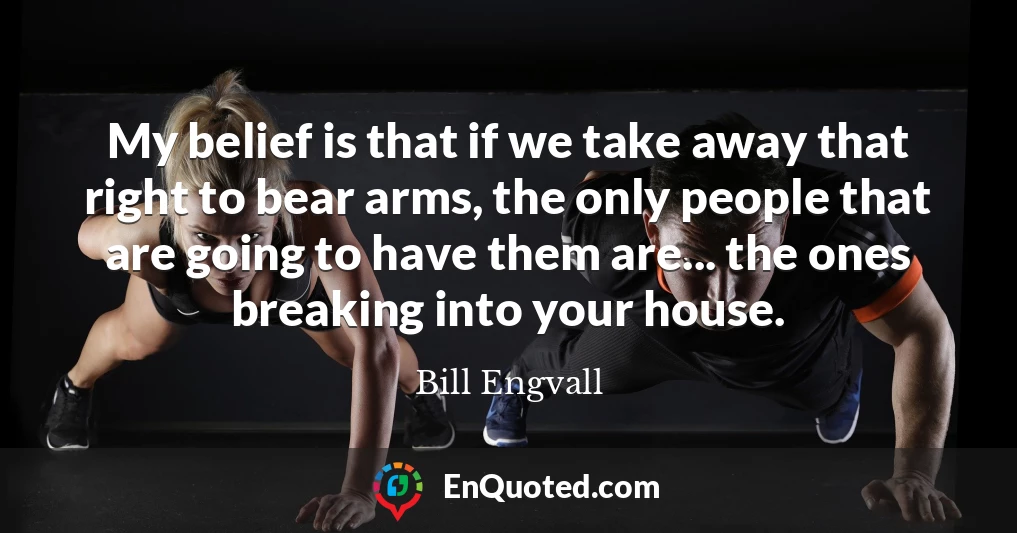 My belief is that if we take away that right to bear arms, the only people that are going to have them are... the ones breaking into your house.