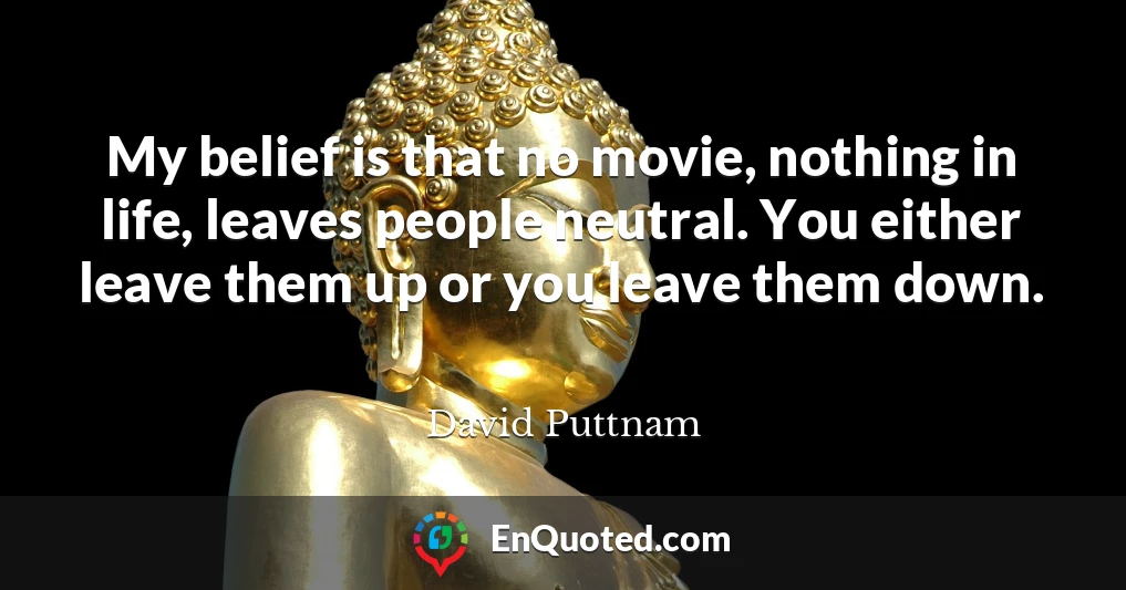 My belief is that no movie, nothing in life, leaves people neutral. You either leave them up or you leave them down.