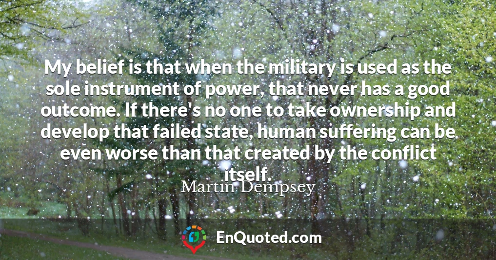 My belief is that when the military is used as the sole instrument of power, that never has a good outcome. If there's no one to take ownership and develop that failed state, human suffering can be even worse than that created by the conflict itself.