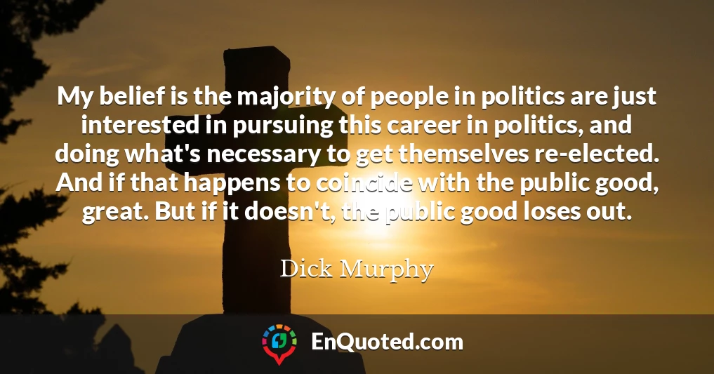My belief is the majority of people in politics are just interested in pursuing this career in politics, and doing what's necessary to get themselves re-elected. And if that happens to coincide with the public good, great. But if it doesn't, the public good loses out.