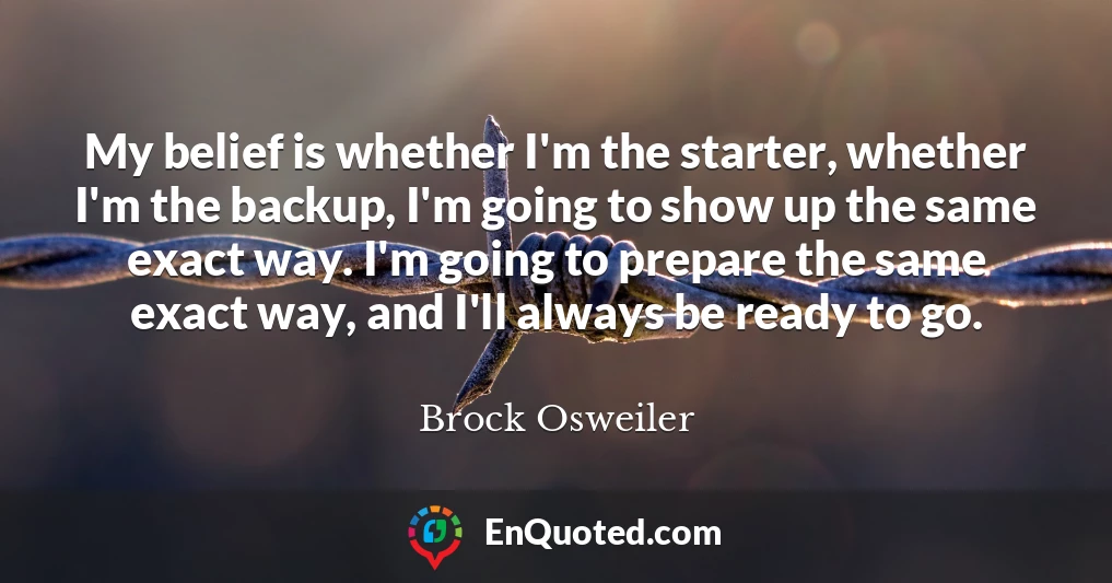 My belief is whether I'm the starter, whether I'm the backup, I'm going to show up the same exact way. I'm going to prepare the same exact way, and I'll always be ready to go.