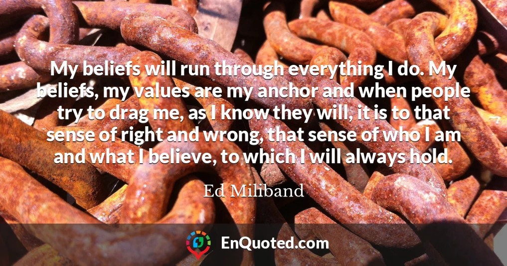 My beliefs will run through everything I do. My beliefs, my values are my anchor and when people try to drag me, as I know they will, it is to that sense of right and wrong, that sense of who I am and what I believe, to which I will always hold.