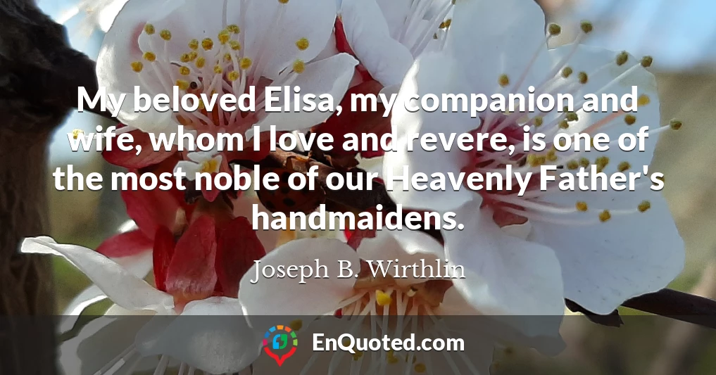 My beloved Elisa, my companion and wife, whom I love and revere, is one of the most noble of our Heavenly Father's handmaidens.