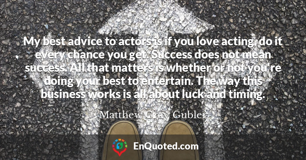 My best advice to actors is if you love acting, do it every chance you get. Success does not mean success. All that matters is whether or not you're doing your best to entertain. The way this business works is all about luck and timing.