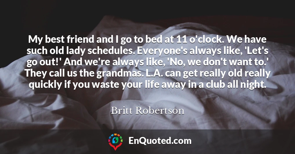 My best friend and I go to bed at 11 o'clock. We have such old lady schedules. Everyone's always like, 'Let's go out!' And we're always like, 'No, we don't want to.' They call us the grandmas. L.A. can get really old really quickly if you waste your life away in a club all night.