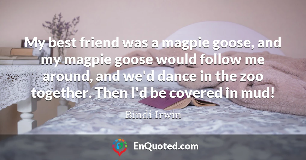 My best friend was a magpie goose, and my magpie goose would follow me around, and we'd dance in the zoo together. Then I'd be covered in mud!