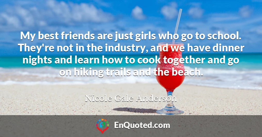My best friends are just girls who go to school. They're not in the industry, and we have dinner nights and learn how to cook together and go on hiking trails and the beach.