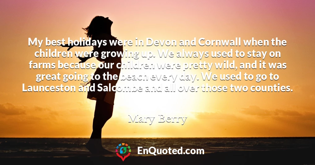 My best holidays were in Devon and Cornwall when the children were growing up. We always used to stay on farms because our children were pretty wild, and it was great going to the beach every day. We used to go to Launceston and Salcombe and all over those two counties.