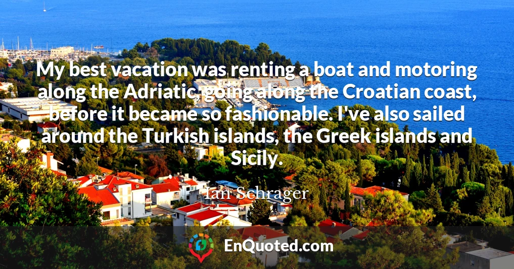 My best vacation was renting a boat and motoring along the Adriatic, going along the Croatian coast, before it became so fashionable. I've also sailed around the Turkish islands, the Greek islands and Sicily.