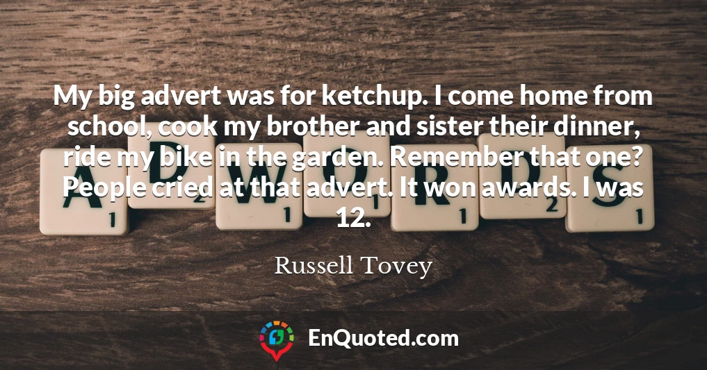 My big advert was for ketchup. I come home from school, cook my brother and sister their dinner, ride my bike in the garden. Remember that one? People cried at that advert. It won awards. I was 12.