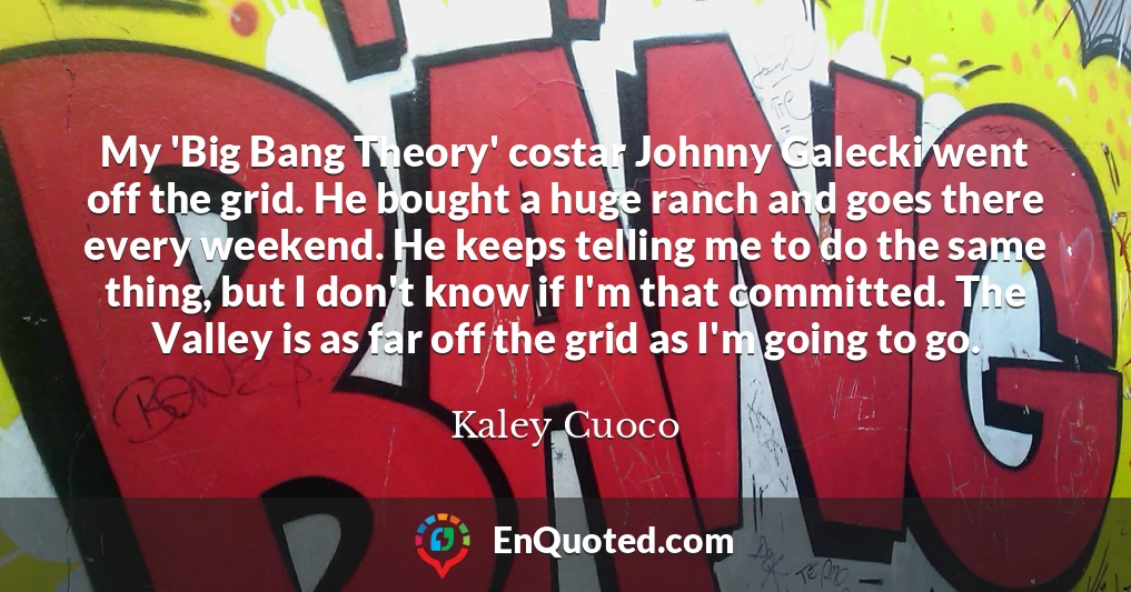 My 'Big Bang Theory' costar Johnny Galecki went off the grid. He bought a huge ranch and goes there every weekend. He keeps telling me to do the same thing, but I don't know if I'm that committed. The Valley is as far off the grid as I'm going to go.