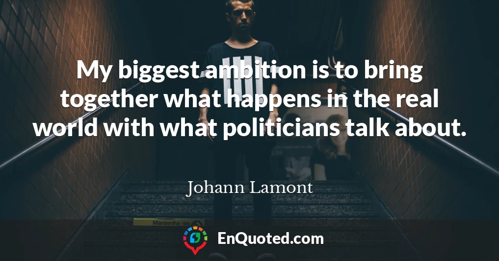 My biggest ambition is to bring together what happens in the real world with what politicians talk about.