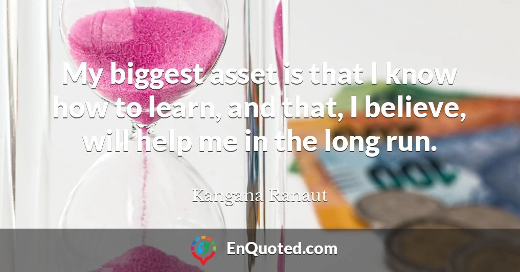 My biggest asset is that I know how to learn, and that, I believe, will help me in the long run.