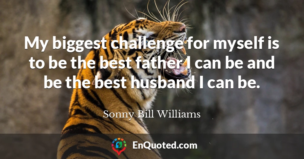My biggest challenge for myself is to be the best father I can be and be the best husband I can be.