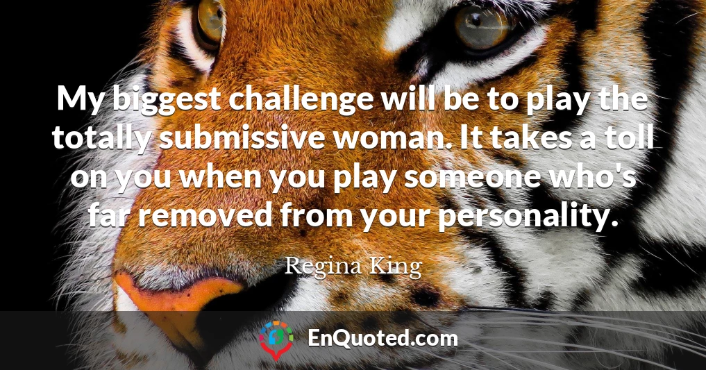My biggest challenge will be to play the totally submissive woman. It takes a toll on you when you play someone who's far removed from your personality.