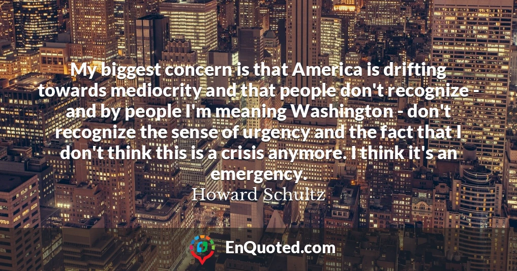My biggest concern is that America is drifting towards mediocrity and that people don't recognize - and by people I'm meaning Washington - don't recognize the sense of urgency and the fact that I don't think this is a crisis anymore. I think it's an emergency.