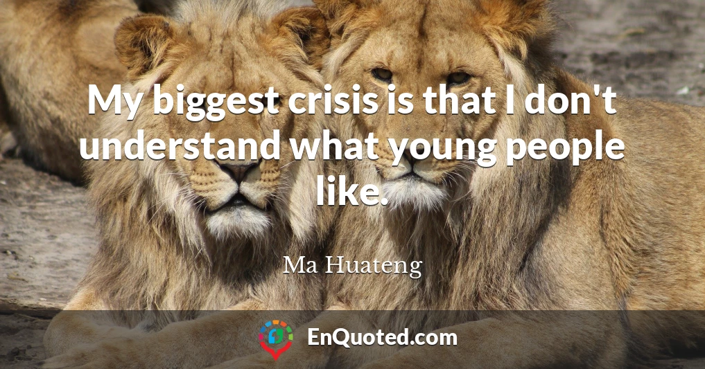 My biggest crisis is that I don't understand what young people like.
