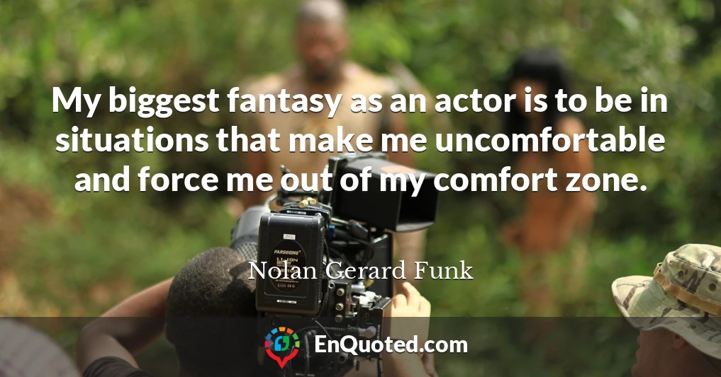 My biggest fantasy as an actor is to be in situations that make me uncomfortable and force me out of my comfort zone.