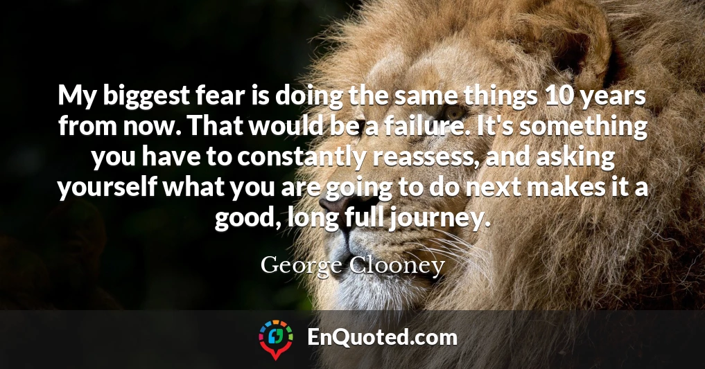 My biggest fear is doing the same things 10 years from now. That would be a failure. It's something you have to constantly reassess, and asking yourself what you are going to do next makes it a good, long full journey.