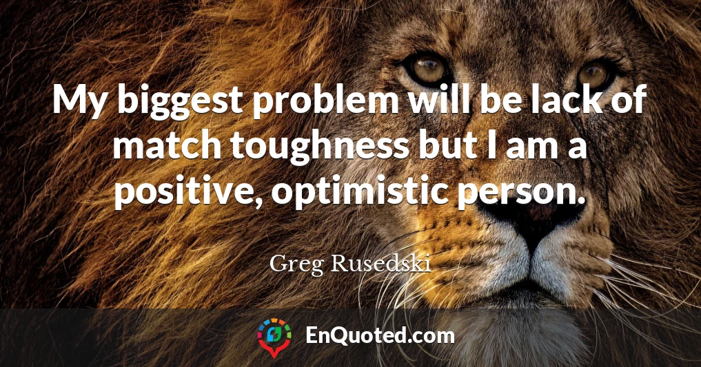 My biggest problem will be lack of match toughness but I am a positive, optimistic person.