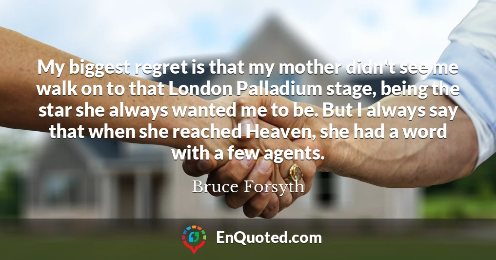 My biggest regret is that my mother didn't see me walk on to that London Palladium stage, being the star she always wanted me to be. But I always say that when she reached Heaven, she had a word with a few agents.
