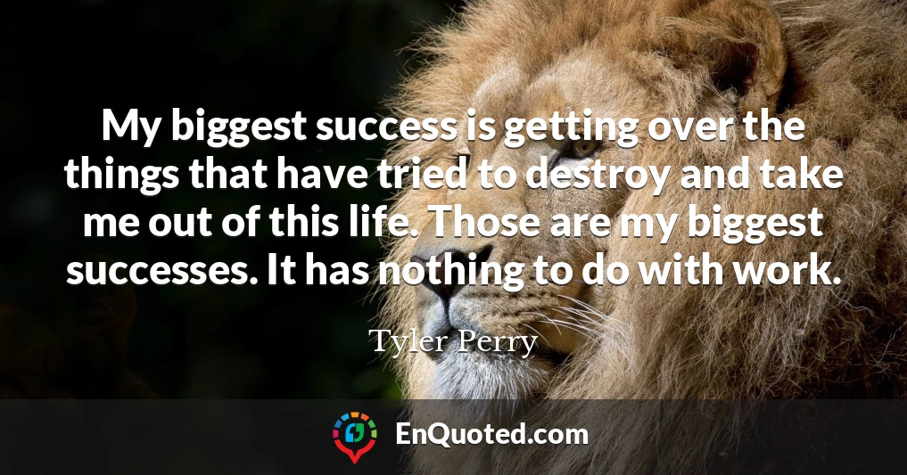 My biggest success is getting over the things that have tried to destroy and take me out of this life. Those are my biggest successes. It has nothing to do with work.