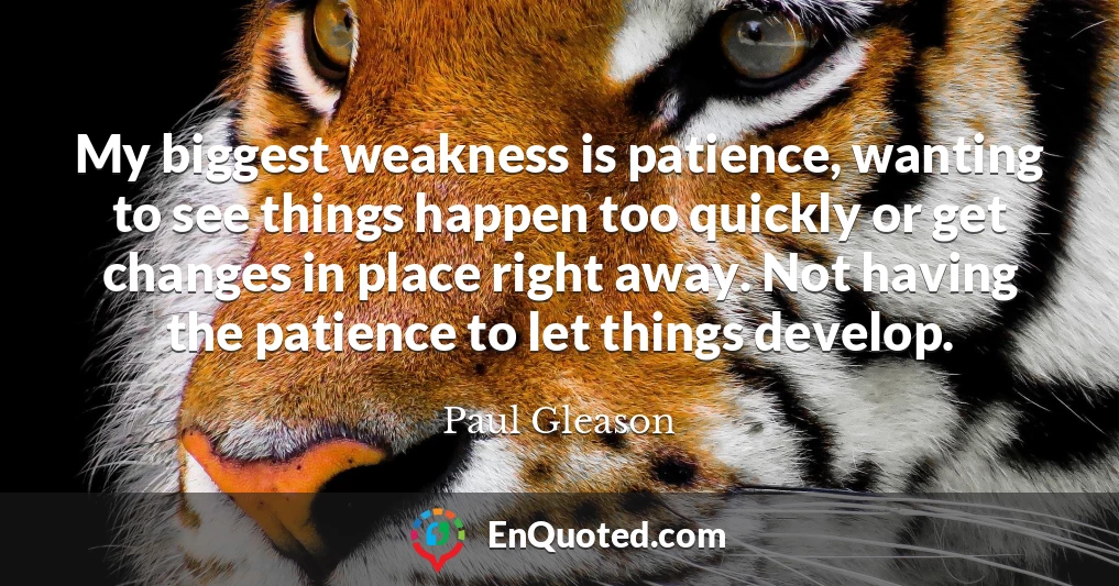 My biggest weakness is patience, wanting to see things happen too quickly or get changes in place right away. Not having the patience to let things develop.