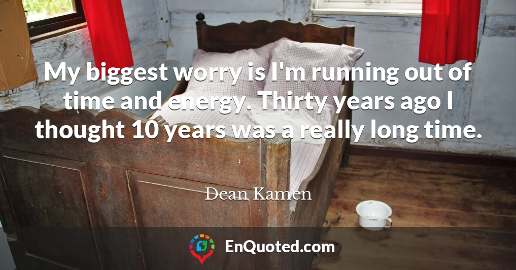 My biggest worry is I'm running out of time and energy. Thirty years ago I thought 10 years was a really long time.