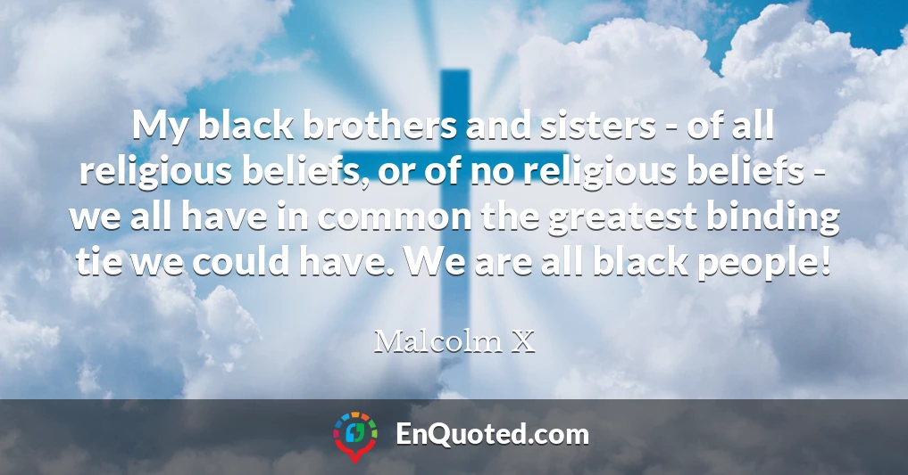 My black brothers and sisters - of all religious beliefs, or of no religious beliefs - we all have in common the greatest binding tie we could have. We are all black people!