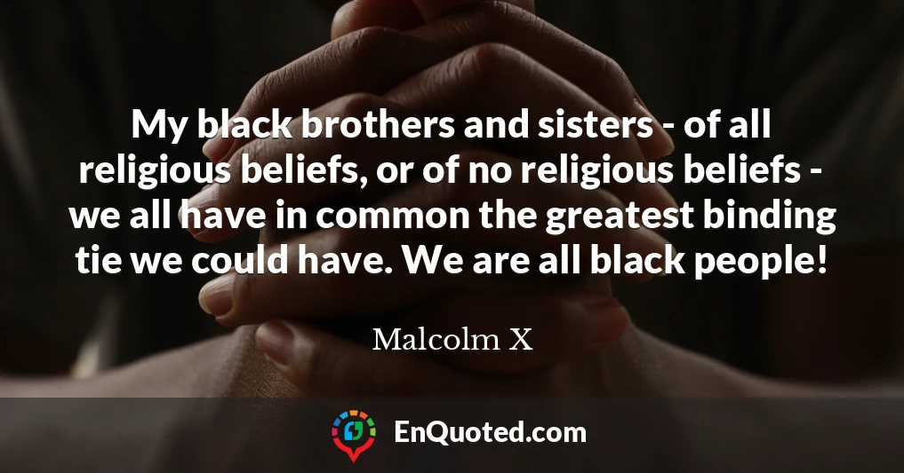 My black brothers and sisters - of all religious beliefs, or of no religious beliefs - we all have in common the greatest binding tie we could have. We are all black people!