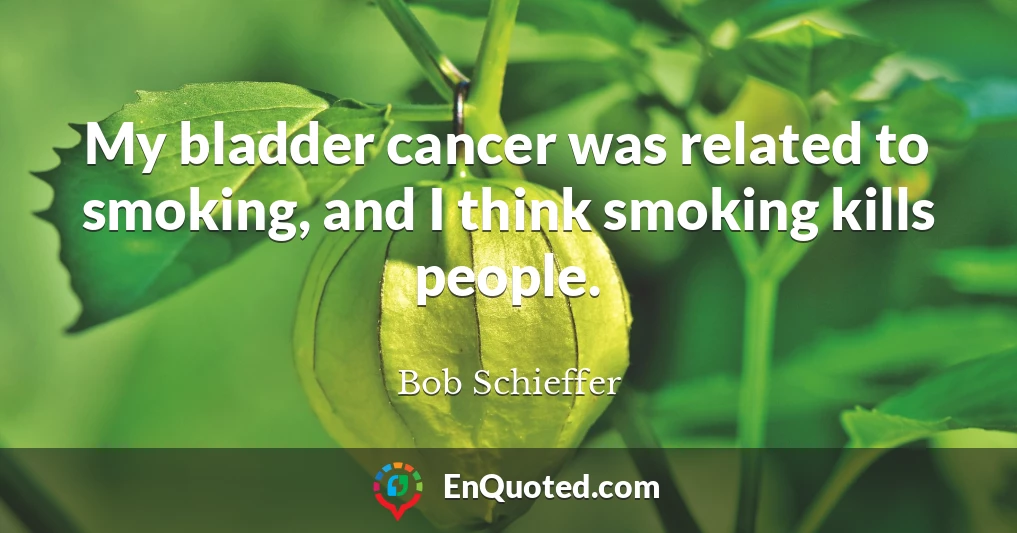 My bladder cancer was related to smoking, and I think smoking kills people.