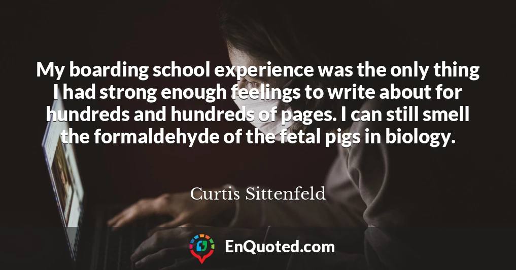 My boarding school experience was the only thing I had strong enough feelings to write about for hundreds and hundreds of pages. I can still smell the formaldehyde of the fetal pigs in biology.